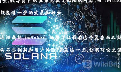 ImToken 钱包是一款广受欢迎的数字资产钱包，主要用于存储、管理和交易加密货币。以下是有关 imToken 钱包的详细介绍，包括其功能、特点以及个人使用的体验和观点。 

一、什么是 imToken 钱包

ImToken 是一款数字货币钱包，成立于 2016 年，总部位于中国北京。作为一个多链钱包，imToken 支持以太坊（Ethereum）、比特币（Bitcoin）、EOS 等多种主流公链资产的存储与管理。用户可以使用 imToken 钱包进行加密货币的发送、接收、交易，以及浏览与管理去中心化应用（DApp）。

二、imToken 钱包的主要功能

strong1. 数字资产管理：/strongimToken 提供了一个简洁的界面，用户能够方便地查看和管理自己的资产。这包括多种加密货币的存储及其实时市场价格，帮助用户掌握资产动态。

strong2. DApp 浏览：/strongimToken 内置了 DApp 浏览器，用户可以直接通过钱包访问众多去中心化应用，而无需下载多个应用。这种设计不仅提升了使用的便利性，还为用户提供了更流畅的体验。

strong3. 安全性：/strongimToken 钱包采用了多重安全防护措施，包括助记词、指纹识别和密码保护，确保用户资产的安全。此外，用户的私钥始终保存在本地，平台无法接触到用户的资产。

三、为什么选择 imToken 钱包

作为一名加密货币的早期用户，我还记得自己第一次接触数字资产时懵懂无知的状态。那时我在寻找一个既安全又容易使用的钱包。imToken 恰好满足了我的需求，给了我一种踏实的感觉。

选择 imToken 是因为它的用户友好界面和多种功能。与一些复杂的钱包不同，imToken 的设计显得更加清晰明了，即使是新手也能在短时间内掌握使用方法。每一次使用，我都能感受到其中设计的用心。

四、imToken 的个性化体验

在使用 imToken 的过程中，我最喜欢的就是它的简易转账功能。只需输入对方的钱包地址，再填写转账金额，就能轻松完成交易。这个过程中，我想起了小时候第一次给朋友转账的情景，那种兴奋和期待。imToken 则将这种简单却美好的体验发挥得淋漓尽致，用户不再感到繁琐，只需享受结束时账单余额小幅变化的成就感。

五、社区支持与功能拓展

imToken 不仅是一个钱包，还是一个充满活力的社区平台。用户能够在钱包内参与各种活动，获取最新的市场动态与技术分享。这样的设计不仅帮助用户了解行业趋势，还提供了与其他用户相互交流学习的机会。

我记得有一次，我在 imToken 的社群里遇到一位经验丰富的投资者，他分享了自己关于投资策略的看法。我受益匪浅，这种社区支持和互助的氛围让我感到在这个数字资产的世界里并不孤单。

六、对未来的展望

作为一款快速发展的数字钱包，imToken 不断推出新的功能与服务，例如最近推出的支持 NFT 的功能，这让我看到了它的潜力和发展前景。数字资产的未来充满了无限的可能，而 imToken 作为行业的先锋之一，正不断推动着整个生态的进步。

我相信，随着科技的进步以及用户对加密资产的认知不断加深，imToken 将在未来扮演越来越重要的角色。作为用户，我期待能见证这个钱包进一步的发展和壮大。

七、总结

总的来说，imToken 钱包以其安全性、易用性和多功能性，成为了我在数字货币世界中的得力助手。从初次接触加密货币的青涩到如今的逐渐成熟，imToken 的陪伴让我在这个复杂而又新奇的世界中探索得更加安心。

无论是对于刚接触数字货币的新手，还是对市场有一定了解的老手，imToken 钱包都能够提供令人满意的使用体验。它坚守安全的底线，又不忘创新和用户体验，正是这一点，让我对它充满了信心。

希望我的分享能对每一位想要进入数字货币世界的朋友有所帮助，愿我们都能在这片新天地中，相遇精彩、共同成长。