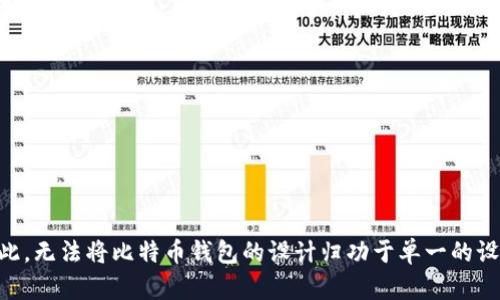 比特币钱包的设计并不是出自单一的个人或团队，而是随着比特币的创建逐渐演变而来的。比特币的创始人中本聪（Satoshi Nakamoto）在2008年发布了比特币白皮书，并在2009年创建了第一个比特币客户端。这款客户端就包括了基础的钱包功能，允许用户创建比特币地址并存储比特币。

随着比特币的普及和发展，许多开发者和团队开始设计和开发不同类型的比特币钱包，以满足用户的需求。这些钱包分为几种类型，包括：

1. **桌面钱包**：这些是安装在个人电脑上的软件，例如Bitcoin Core。这类钱包提供了更高的安全性，但需要用户自行管理私钥。

2. **移动钱包**：这些钱包通常是手机应用程序，让用户随时随地进行交易。示例包括Mycelium和Exodus。

3. **在线钱包**：这类钱包存储在云端，用户通过网页访问。这类钱包的便利性很高，但相对安全性较差。

4. **硬件钱包**：如Ledger和Trezor，这些专用设备提供了极高的安全性，因为私钥存储在硬件中，不会暴露在网络上。

正因如此，比特币和相关钱包的发展是一个不断演进的过程，许多开发者和团队在这个过程中贡献了自己的智慧和技术。因此，无法将比特币钱包的设计归功于单一的设计者，而是一个开源社区的协作结果。