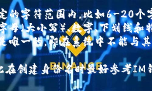 IM钱包的身份名通常是指用户在IM钱包平台上注册时所选择的用户名或标识符。该身份名一般遵循以下格式：

1. **字符限制**：身份名通常限制在一定的字符范围内，比如6-20个字符。
2. **允许字符**：身份名一般可以包含字母（大小写）、数字、下划线和特殊字符，但不允许使用空格。
3. **唯一性**：每个用户的身份名必须是唯一的，即在系统中不能与其他用户的身份名重复。

每个平台的具体要求可能有所不同，因此在创建身份名时最好参考IM钱包的官方说明或帮助文档。